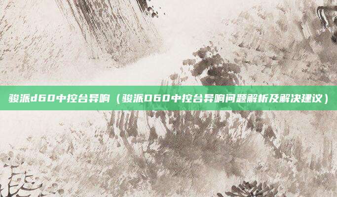 骏派d60中控台异响（骏派D60中控台异响问题解析及解决建议）