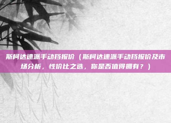 斯柯达速派手动挡报价(斯柯达速派手动挡报价及市场分析,性价比之选,你是否值得拥有?)