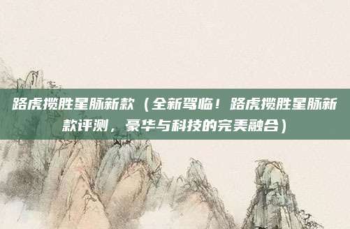路虎揽胜星脉新款（全新驾临！路虎揽胜星脉新款评测，豪华与科技的完美融合）
