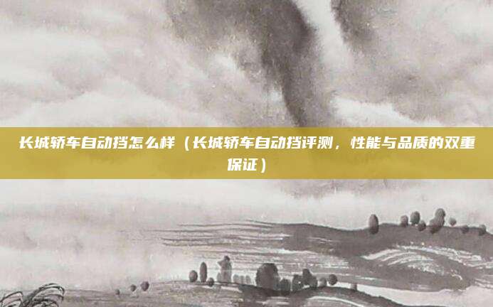长城轿车自动挡怎么样（长城轿车自动挡评测，性能与品质的双重保证）