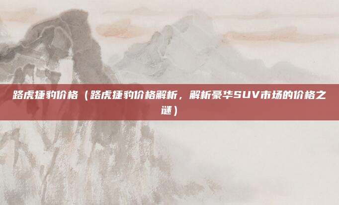 路虎捷豹价格(路虎捷豹价格解析,解析豪华SUV市场的价格之谜)
