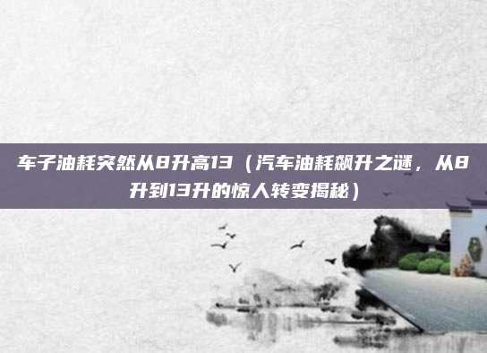 车子油耗突然从8升高13(汽车油耗飙升之谜,从8升到13升的惊人转变揭秘)
