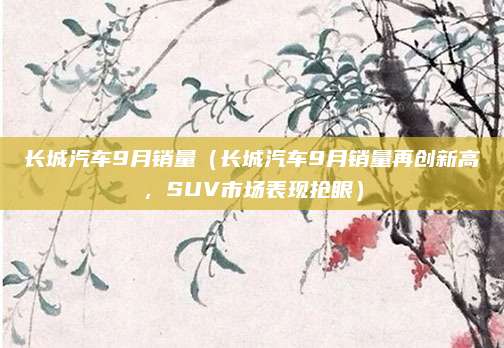 长城汽车9月销量(长城汽车9月销量再创新高,SUV市场表现抢眼)