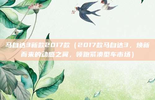 马自达3新款2017款(2017款马自达3,焕新而来的动感之翼,领跑紧凑型车市场)