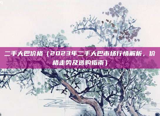 二手大巴价格(2023年二手大巴市场行情解析,价格走势及选购指南)