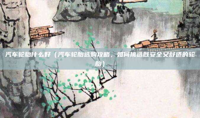 汽车轮胎什么好(汽车轮胎选购攻略,如何挑选既安全又舒适的轮胎)