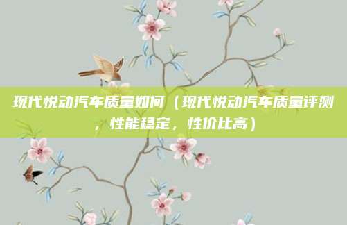 现代悦动汽车质量如何（现代悦动汽车质量评测，性能稳定，性价比高）
