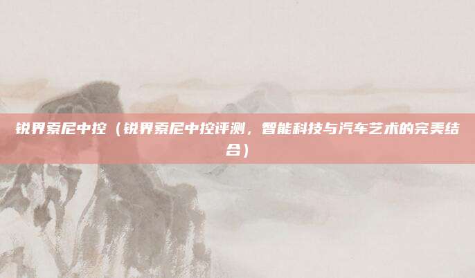 锐界索尼中控(锐界索尼中控评测,智能科技与汽车艺术的完美结合)