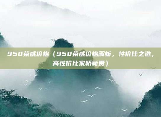 950荣威价格（950荣威价格解析，性价比之选，高性价比家轿新贵）