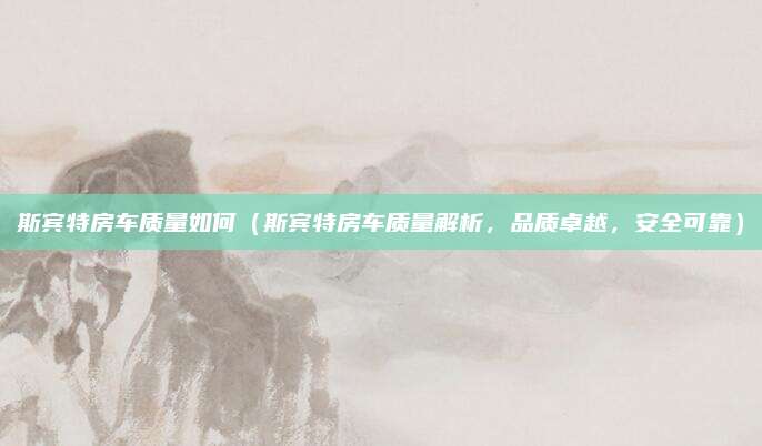 斯宾特房车质量如何(斯宾特房车质量解析,品质卓越,安全可靠)