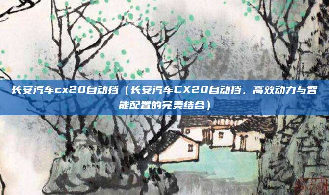 长安汽车cx20自动挡(长安汽车CX20自动挡,高效动力与智能配置的完美结合)