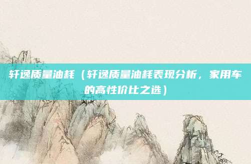 轩逸质量油耗(轩逸质量油耗表现分析,家用车的高性价比之选)