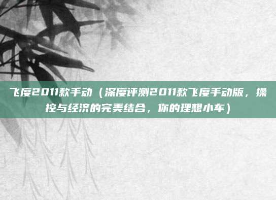 飞度2011款手动(深度评测2011款飞度手动版,操控与经济的完美结合,你的理想小车)