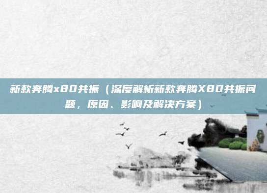 新款奔腾x80共振(深度解析新款奔腾X80共振问题,原因、影响及解决方案)