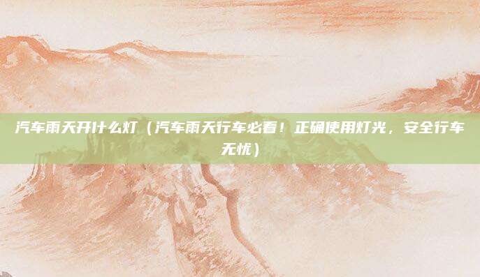 汽车雨天开什么灯(汽车雨天行车必看!正确使用灯光,安全行车无忧)