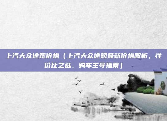 上汽大众途观价格（上汽大众途观最新价格解析，性价比之选，购车主导指南）