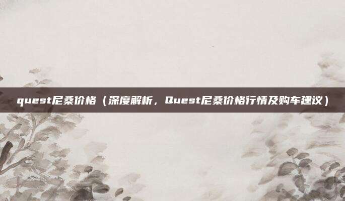 quest尼桑价格(深度解析,Quest尼桑价格行情及购车建议)