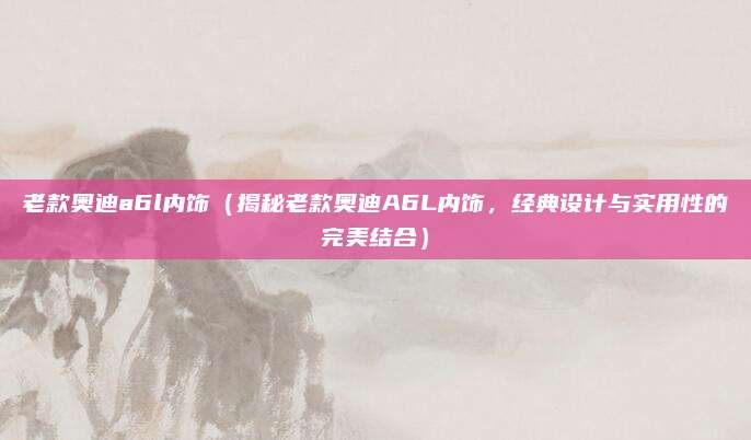 老款奥迪a6l内饰(揭秘老款奥迪A6L内饰,经典设计与实用性的完美结合)