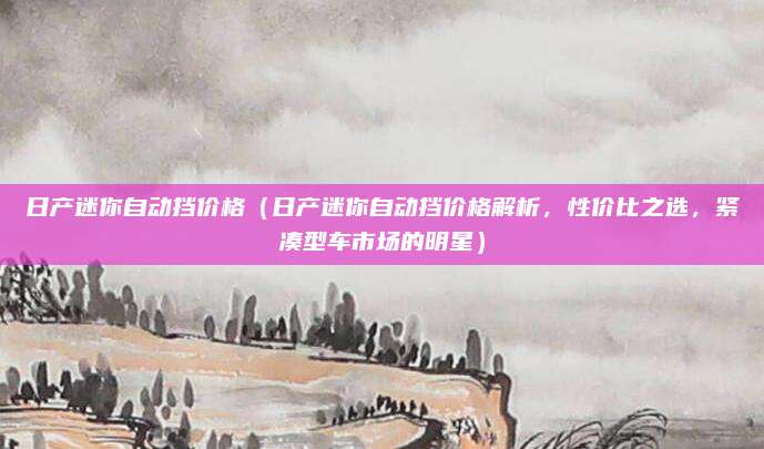 日产迷你自动挡价格(日产迷你自动挡价格解析,性价比之选,紧凑型车市场的明星)