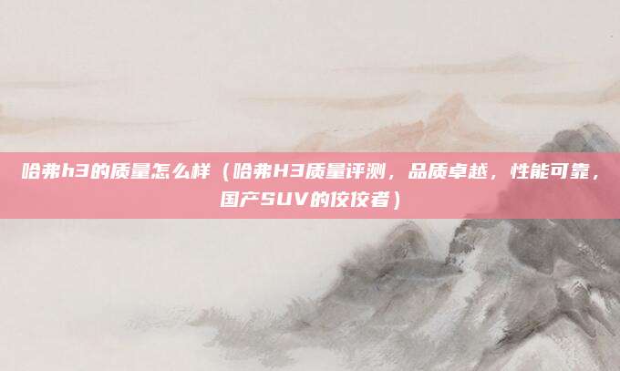 哈弗h3的质量怎么样(哈弗H3质量评测,品质卓越,性能可靠,国产SUV的佼佼者)