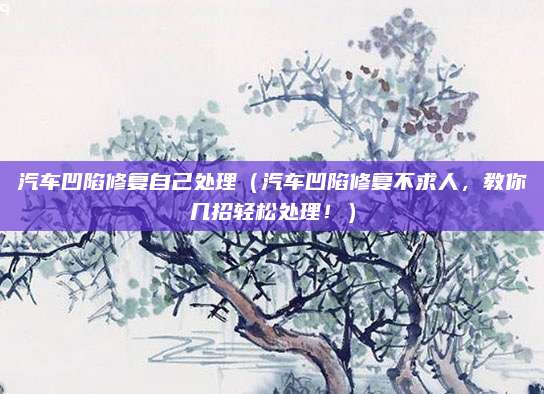 汽车凹陷修复自己处理(汽车凹陷修复不求人,教你几招轻松处理!)