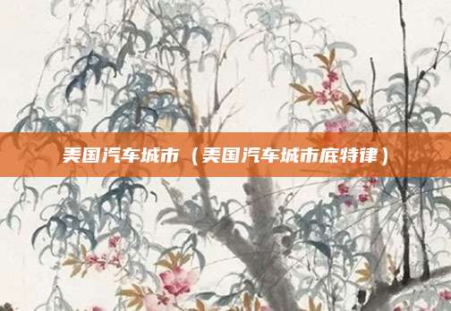 美国汽车城市(美国汽车城市底特律)
