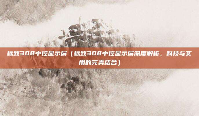 标致308中控显示屏(标致308中控显示屏深度解析,科技与实用的完美结合)