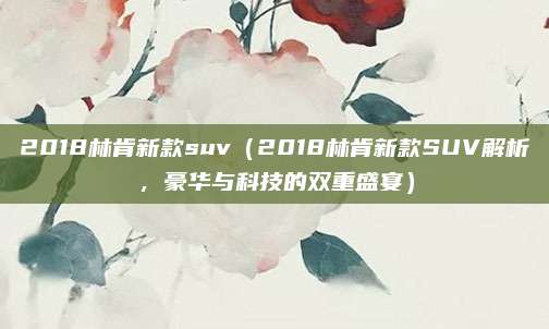2018林肯新款suv(2018林肯新款SUV解析,豪华与科技的双重盛宴)