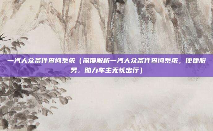 一汽大众备件查询系统(深度解析一汽大众备件查询系统,便捷服务,助力车主无忧出行)