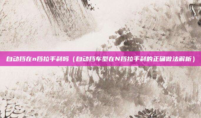 自动挡在n挡拉手刹吗(自动挡车型在N挡拉手刹的正确做法解析)