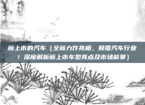 新上市的汽车(全新力作亮相,颠覆汽车行业!深度解析新上市车型亮点及市场前景)