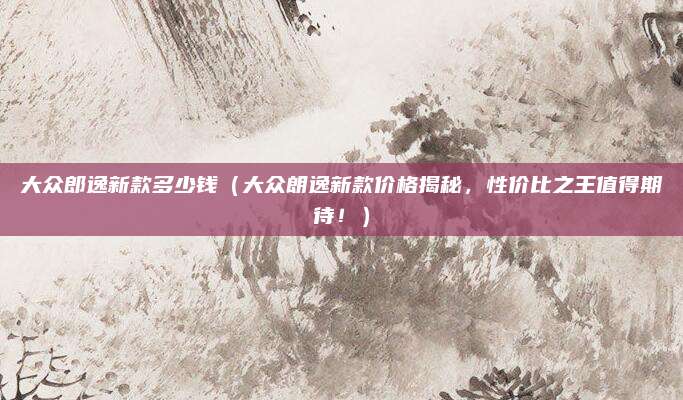 大众郎逸新款多少钱(大众朗逸新款价格揭秘,性价比之王值得期待!)