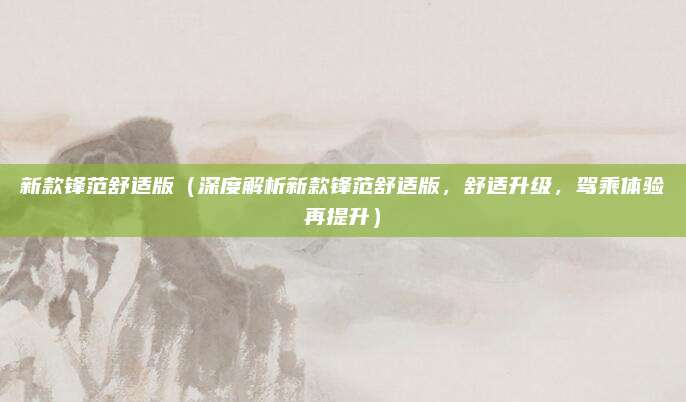 新款锋范舒适版(深度解析新款锋范舒适版,舒适升级,驾乘体验再提升)