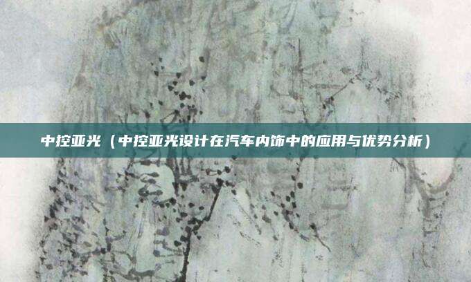 中控亚光(中控亚光设计在汽车内饰中的应用与优势分析)