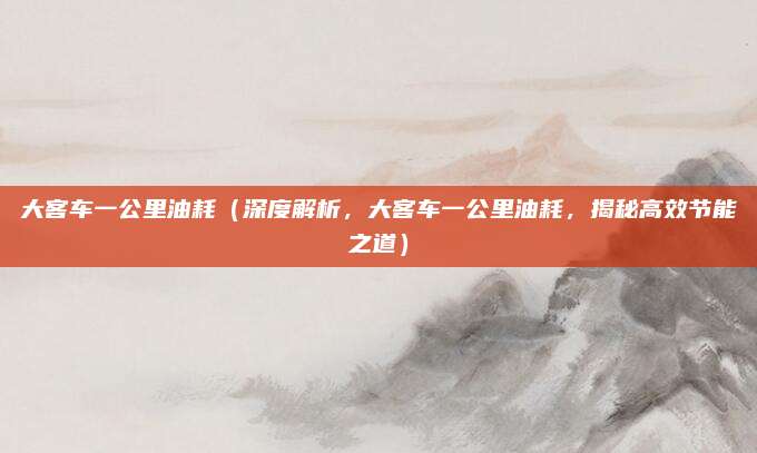 大客车一公里油耗(深度解析,大客车一公里油耗,揭秘高效节能之道)