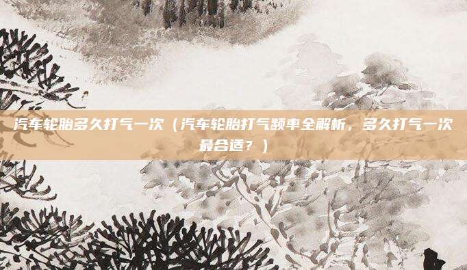 汽车轮胎多久打气一次(汽车轮胎打气频率全解析,多久打气一次最合适?)