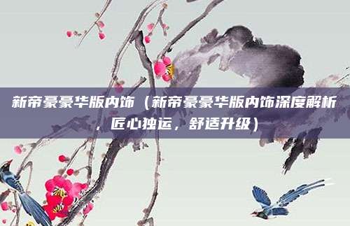 新帝豪豪华版内饰（新帝豪豪华版内饰深度解析，匠心独运，舒适升级）
