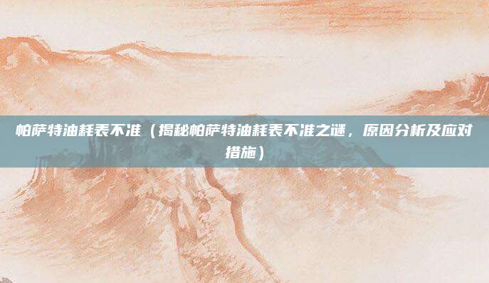 帕萨特油耗表不准（揭秘帕萨特油耗表不准之谜，原因分析及应对措施）