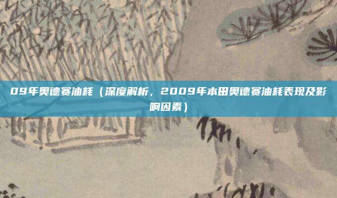09年奥德赛油耗(深度解析,2009年本田奥德赛油耗表现及影响因素)