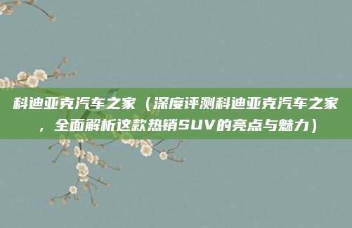 科迪亚克汽车之家(深度评测科迪亚克汽车之家,全面解析这款热销SUV的亮点与魅力)
