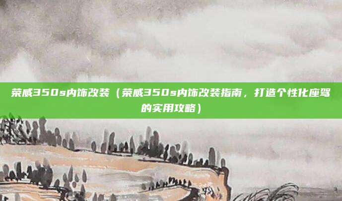 荣威350s内饰改装(荣威350s内饰改装指南,打造个性化座驾的实用攻略)