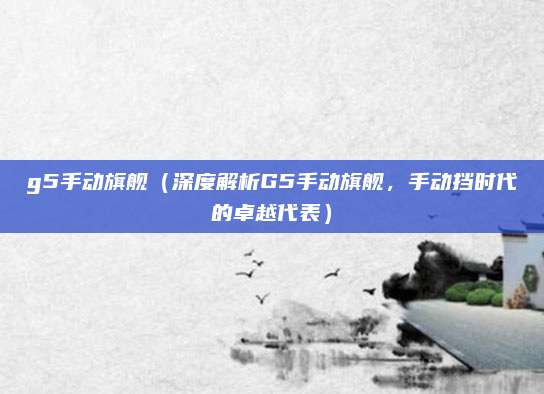 g5手动旗舰(深度解析G5手动旗舰,手动挡时代的卓越代表)