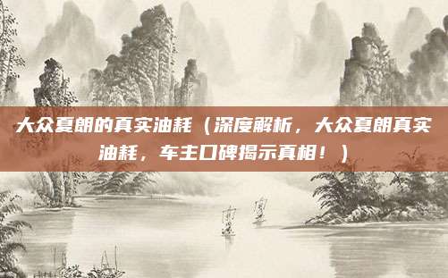 大众夏朗的真实油耗(深度解析,大众夏朗真实油耗,车主口碑揭示真相!)