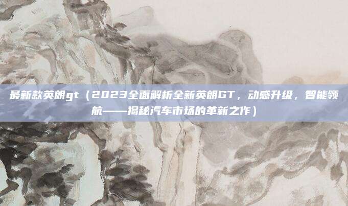 最新款英朗gt(2023全面解析全新英朗GT,动感升级,智能领航——揭秘汽车市场的革新之作)