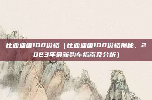 比亚迪唐100价格(比亚迪唐100价格揭秘,2023年最新购车指南及分析)