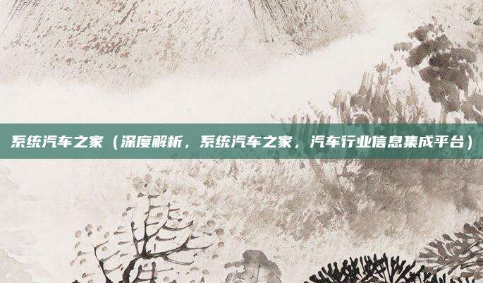 系统汽车之家(深度解析,系统汽车之家,汽车行业信息集成平台)