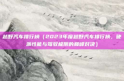 越野汽车排行榜(2023年度越野汽车排行榜,硬派性能与驾驭极限的巅峰对决)