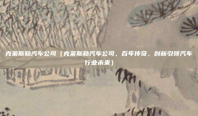 克莱斯勒汽车公司(克莱斯勒汽车公司,百年传奇,创新引领汽车行业未来)