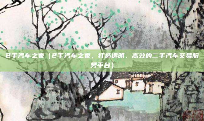 2手汽车之家(2手汽车之家,打造透明、高效的二手汽车交易服务平台)