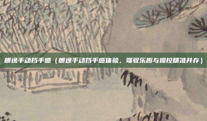 朗逸手动挡手感(朗逸手动挡手感体验,驾驭乐趣与操控精准并存)